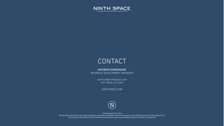 © Ninth Space FZ LLC 2016
This document and all the content, ideas, expressions, processes and thoughts within this document are the intellectual property of Ninth Space FZ LLC
and are given to the client for internal assessment purposes only and are not intended for external circulation or distribution.
KATHRYN CHURCHOUSE
BUSINESS DEVELOPMENT MANAGER
kathryn@ninthspace.com
+971 (0)55 412 5691
NINTHSPACE.COM
CONTACT
 