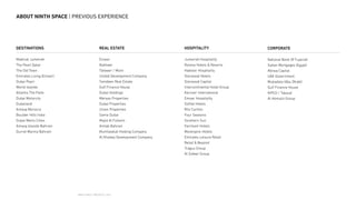 NINTH SPACE | PROJECTS | 2016
ABOUT NINTH SPACE | PREVIOUS EXPERIENCE
DESTINATIONS
Madinat Jumeirah
The Pearl Qatar
The Old Town
Emirates Living (Emaar)
Dubai Pearl
World Islands
Atlantis The Palm
Dubai Motorcity
Dubailand
Amwaj Morocco
Boulder Hills India
Dubai Metro Cities
Amwaj Islands Bahrain
Durrat Marina Bahrain
REAL ESTATE
Emaar
Nakheel
Tatweer / Mizin
United Development Company
Tamdeen Real Estate
Gulf Finance House
Dubai Holdings
Meraas Properties
Dubai Properties
Union Properties
Sama Dubai
Majid Al Futtaim
Amlak Bahrain
Mumtalakat Holding Company
Al Khaleej Development Company
HOSPITALITY
Jumeirah Hospitality
Rotana Hotels  Resorts
Habtoor Hospitality
Starwood Hotels
Starwood Capital
Intercontinental Hotel Group
Kerzner International
Emaar Hospitality
Sofitel Hotels
Ritz Carlton
Four Seasons
Southern Sun
Fairmont Hotels
Movenpick Hotels
Emirates Leisure Retail
Retail  Beyond
Tragus Group
Al Safeer Group
CORPORATE
National Bank Of Fujairah
Sakan Mortgages (Egypt)
Abraaj Capital
UAE Government
Mubadala (Abu Dhabi)
Gulf Finance House
KIPCO / Takaud
Al Homaizi Group
 