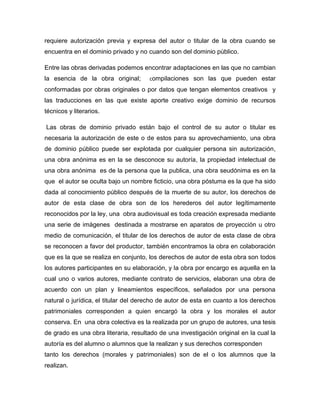 requiere autorización previa y expresa del autor o titular de la obra cuando se
encuentra en el dominio privado y no cuando son del dominio público.
Entre las obras derivadas podemos encontrar adaptaciones en las que no cambian
la esencia de la obra original;

compilaciones son las que pueden estar

conformadas por obras originales o por datos que tengan elementos creativos y
las traducciones en las que existe aporte creativo exige dominio de recursos
técnicos y literarios.
Las obras de dominio privado están bajo el control de su autor o titular es
necesaria la autorización de este o de estos para su aprovechamiento, una obra
de dominio público puede ser explotada por cualquier persona sin autorización,
una obra anónima es en la se desconoce su autoría, la propiedad intelectual de
una obra anónima es de la persona que la publica, una obra seudónima es en la
que el autor se oculta bajo un nombre ﬁcticio, una obra póstuma es la que ha sido
dada al conocimiento público después de la muerte de su autor, los derechos de
autor de esta clase de obra son de los herederos del autor legítimamente
reconocidos por la ley, una obra audiovisual es toda creación expresada mediante
una serie de imágenes destinada a mostrarse en aparatos de proyección u otro
medio de comunicación, el titular de los derechos de autor de esta clase de obra
se reconocen a favor del productor, también encontramos la obra en colaboración
que es la que se realiza en conjunto, los derechos de autor de esta obra son todos
los autores participantes en su elaboración, y la obra por encargo es aquella en la
cual uno o varios autores, mediante contrato de servicios, elaboran una obra de
acuerdo con un plan y lineamientos especíﬁcos, señalados por una persona
natural o jurídica, el titular del derecho de autor de esta en cuanto a los derechos
patrimoniales corresponden a quien encargó la obra y los morales el autor
conserva. En una obra colectiva es la realizada por un grupo de autores, una tesis
de grado es una obra literaria, resultado de una investigación original en la cual la
autoría es del alumno o alumnos que la realizan y sus derechos corresponden
tanto los derechos (morales y patrimoniales) son de el o los alumnos que la
realizan.

 