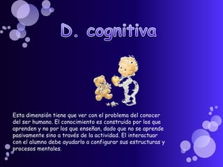 D. cognitivaEsta dimensión tiene que ver con el problema del conocer del ser humano. El conocimiento es construido por los que aprenden y no por los que enseñan, dado que no se aprende pasivamente sino a través de la actividad. El interactuar con el alumno debe ayudarlo a configurar sus estructuras y procesos mentales.