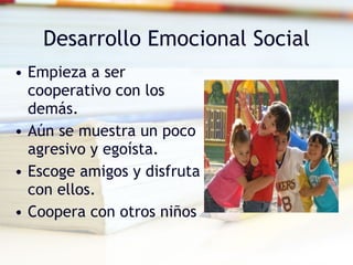 Desarrollo Emocional Social Empieza a ser cooperativo con los demás. Aún se muestra un poco agresivo y egoísta. Escoge amigos y disfruta con ellos. Coopera con otros niños 