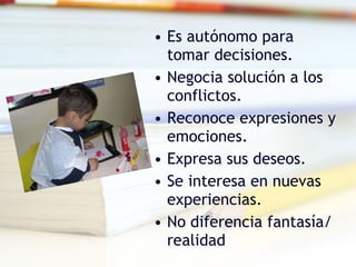 Es autónomo para tomar decisiones. Negocia solución a los conflictos. Reconoce expresiones y emociones. Expresa sus deseos. Se interesa en nuevas experiencias. No diferencia fantasía/ realidad 