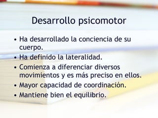 Desarrollo psicomotor Ha desarrollado la conciencia de su cuerpo. Ha definido la lateralidad. Comienza a diferenciar diversos movimientos y es más preciso en ellos. Mayor capacidad de coordinación. Mantiene bien el equilibrio. 