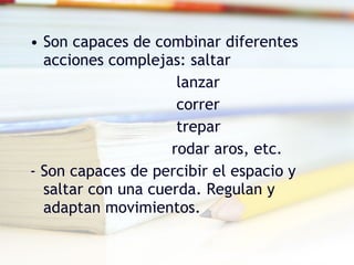 Son capaces de combinar diferentes acciones complejas: saltar   lanzar   correr   trepar rodar aros, etc. - Son capaces de percibir el espacio y saltar con una cuerda. Regulan y adaptan movimientos.  