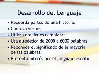 Desarrollo del Lenguaje Recuerda partes de una historia. Conjuga verbos Utiliza oraciones completas Usa alrededor de 2000 a 6000 palabras. Reconoce el significado de la mayoría de las palabras. Presenta interés por el lenguaje escrito  