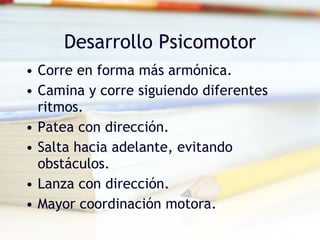 Desarrollo Psicomotor Corre en forma más armónica. Camina y corre siguiendo diferentes ritmos. Patea con dirección. Salta hacia adelante, evitando obstáculos. Lanza con dirección. Mayor coordinación motora. 