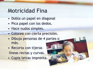 Motricidad Fina Dobla un papel en diagonal Pica papel con los dedos. Hace nudos simples. Colorea con cierta precisión. Dibuja personas de 4 partes o más. Recorta con tijeras líneas rectas y curvas. Copia letras imprenta. 