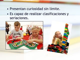 Presentan curiosidad sin límite. Es capaz de realizar clasificaciones y seriaciones. 
