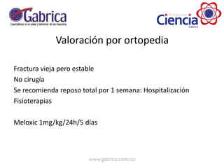 Valoración por ortopedia
Fractura vieja pero estable
No cirugía
Se recomienda reposo total por 1 semana: Hospitalización
Fisioterapias
Meloxic 1mg/kg/24h/5 días
 
