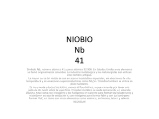 NIOBIO
                                    Nb
                                    41
 Símbolo Nb, número atómico 41 y peso atómico 92.906. En Estados Unidos este elemento
 se llamó originalmente columbio. La industria metalúrgica y los metalurgistas aún utilizan
                                    este nombre antiguo.
  La mayor parte del niobio se usa en aceros inoxidables especiales, en aleaciones de alta
temperatura y en aleaciones superconductoras como Nb3Sn. El niobio también se utiliza en
                                        pilas nucleares.
    Es muy inerte a todos los ácidos, menos el fluorhídrico, supuestamente por tener una
  película de óxido sobre la superficie. El niobio metálico se oxida lentamente en solución
alcalina. Reacciona con el oxígeno y los halógenos en caliente para formar los halogenuros y
    el óxido en estado de oxidación V, con nitrógeno para formar NbN y con carbono para
   formar NbC, así como con otros elementos como arsénico, antimonio, teluro y selenio.
                                           REGRESAR
 
