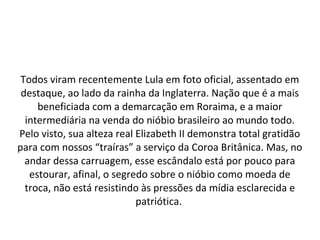 Todos viram recentemente Lula em foto oficial, assentado em
destaque, ao lado da rainha da Inglaterra. Nação que é a mais
beneficiada com a demarcação em Roraima, e a maior
intermediária na venda do nióbio brasileiro ao mundo todo.
Pelo visto, sua alteza real Elizabeth II demonstra total gratidão
para com nossos “traíras” a serviço da Coroa Britânica. Mas, no
andar dessa carruagem, esse escândalo está por pouco para
estourar, afinal, o segredo sobre o nióbio como moeda de
troca, não está resistindo às pressões da mídia esclarecida e
patriótica.
 
 