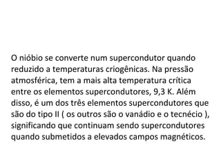 O nióbio se converte num supercondutor quando
reduzido a temperaturas criogênicas. Na pressão
atmosférica, tem a mais alta temperatura crítica
entre os elementos supercondutores, 9,3 K. Além
disso, é um dos três elementos supercondutores que
são do tipo II ( os outros são o vanádio e o tecnécio ),
significando que continuam sendo supercondutores
quando submetidos a elevados campos magnéticos.
 
 