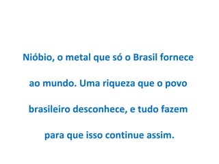 Nióbio, o metal que só o Brasil fornece
ao mundo. Uma riqueza que o povo
brasileiro desconhece, e tudo fazem
para que isso continue assim.
 
 
