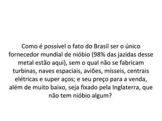 Como é possível o fato do Brasil ser o único
fornecedor mundial de nióbio (98% das jazidas desse
metal estão aqui), sem o qual não se fabricam
turbinas, naves espaciais, aviões, mísseis, centrais
elétricas e super aços; e seu preço para a venda,
além de muito baixo, seja fixado pela Inglaterra, que
não tem nióbio algum?
 
 