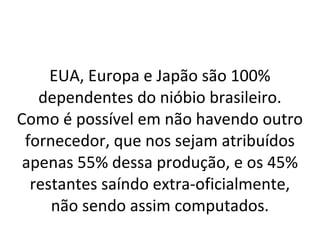 EUA, Europa e Japão são 100%
dependentes do nióbio brasileiro.
Como é possível em não havendo outro
fornecedor, que nos sejam atribuídos
apenas 55% dessa produção, e os 45%
restantes saíndo extra-oficialmente,
não sendo assim computados.
 
 