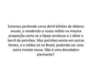 Estamos perdendo cerca de14 bilhões de dólares
anuais, e vendendo o nosso nióbio na mesma
proporção como se a Opep vendesse a 1 dólar o
barril de petróleo. Mas petróleo existe em outras
fontes, e o nióbio só no Brasil; podendo ser uma
outra moeda nossa. Não é uma descalabro
alarmante?
 
 