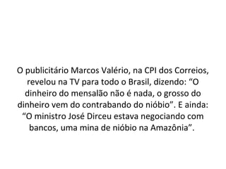 O publicitário Marcos Valério, na CPI dos Correios,
revelou na TV para todo o Brasil, dizendo: “O
dinheiro do mensalão não é nada, o grosso do
dinheiro vem do contrabando do nióbio”. E ainda:
“O ministro José Dirceu estava negociando com
bancos, uma mina de nióbio na Amazônia”.
 
 