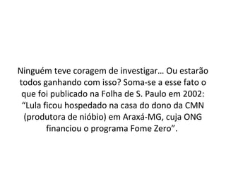 Ninguém teve coragem de investigar… Ou estarão
todos ganhando com isso? Soma-se a esse fato o
que foi publicado na Folha de S. Paulo em 2002:
“Lula ficou hospedado na casa do dono da CMN
(produtora de nióbio) em Araxá-MG, cuja ONG
financiou o programa Fome Zero”.
 
 