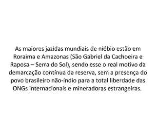 As maiores jazidas mundiais de nióbio estão em
Roraima e Amazonas (São Gabriel da Cachoeira e
Raposa – Serra do Sol), sendo esse o real motivo da
demarcação contínua da reserva, sem a presença do
povo brasileiro não-índio para a total liberdade das
ONGs internacionais e mineradoras estrangeiras.
 
 