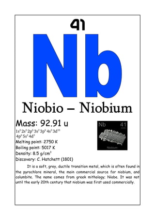 41
Niobio – Niobium
Mass: 92.91 u
1s2 
2s2 
2p6 
3s2 
3p6 
4s2 
3d10
 
4p6 
5s2 
4d3
Melting point: 2750 K
Boiling point: 5017 K
Density: 8.5 g/cm3
Discovery: C. Hatchett (1801)
It is a soft, grey, ductile transition metal, which is often found in
the pyrochlore mineral, the main commercial source for niobium, and
columbite. The name comes from greek mithology; Niobe. It was not
until the early 20th century that niobium was first used commercially.
 