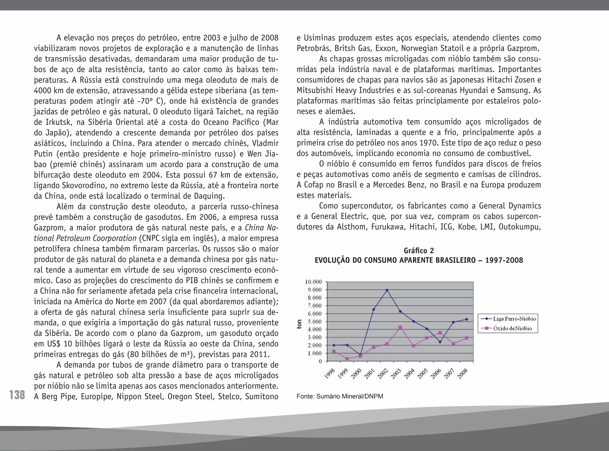 138
	 A elevação nos preços do petróleo, entre 2003 e julho de 2008
viabilizaram novos projetos de exploração e a manutenção de linhas
de transmissão desativadas, demandaram uma maior produção de tu-
bos de aço de alta resistência, tanto ao calor como às baixas tem-
peraturas. A Rússia está construindo uma mega oleoduto de mais de
4000 km de extensão, atravessando a gélida estepe siberiana (as tem-
peraturas podem atingir até -70º C), onde há existência de grandes
jazidas de petróleo e gás natural. O oleoduto ligará Taichet, na região
de Irkutsk, na Sibéria Oriental até a costa do Oceano Pacífico (Mar
do Japão), atendendo a crescente demanda por petróleo dos países
asiáticos, incluindo a China. Para atender o mercado chinês, Vladmir
Putin (então presidente e hoje primeiro-ministro russo) e Wen Jia-
bao (premiê chinês) assinaram um acordo para a construção de uma
bifurcação deste oleoduto em 2004. Esta possui 67 km de extensão,
ligando Skovorodino, no extremo leste da Rússia, até a fronteira norte
da China, onde está localizado o terminal de Daquing.
	 Além da construção deste oleoduto, a parceria russo-chinesa
prevê também a construção de gasodutos. Em 2006, a empresa russa
Gazprom, a maior produtora de gás natural neste país, e a China Na-
tional Petroleum Coorporation (CNPC sigla em inglês), a maior empresa
petrolífera chinesa também firmaram parcerias. Os russos são o maior
produtor de gás natural do planeta e a demanda chinesa por gás natu-
ral tende a aumentar em virtude de seu vigoroso crescimento econô-
mico. Caso as projeções do crescimento do PIB chinês se confirmem e
a China não for seriamente afetada pela crise financeira internacional,
iniciada na América do Norte em 2007 (da qual abordaremos adiante);
a oferta de gás natural chinesa seria insuficiente para suprir sua de-
manda, o que exigiria a importação do gás natural russo, proveniente
da Sibéria. De acordo com o plano da Gazprom, um gasoduto orçado
em US$ 10 bilhões ligará o leste da Rússia ao oeste da China, sendo
primeiras entregas do gás (80 bilhões de m³), previstas para 2011.
	 A demanda por tubos de grande diâmetro para o transporte de
gás natural e petróleo sob alta pressão a base de aços microligados
por nióbio não se limita apenas aos casos mencionados anteriormente.
A Berg Pipe, Europipe, Nippon Steel, Oregon Steel, Stelco, Sumitono
e Usiminas produzem estes aços especiais, atendendo clientes como
Petrobrás, Britsh Gas, Exxon, Norwegian Statoil e a própria Gazprom.
	 As chapas grossas microligadas com nióbio também são consu-
midas pela indústria naval e de plataformas marítimas. Importantes
consumidores de chapas para navios são as japonesas Hitachi Zosen e
Mitsubishi Heavy Industries e as sul-coreanas Hyundai e Samsung. As
plataformas marítimas são feitas principlamente por estaleiros polo-
neses e alemães.
	 A indústria automotiva tem consumido aços microligados de
alta resistência, laminadas a quente e a frio, principalmente após a
primeira crise do petróleo nos anos 1970. Este tipo de aço reduz o peso
dos automóveis, implicando economia no consumo de combustível.
	 O nióbio é consumido em ferros fundidos para discos de freios
e peças automotivas como anéis de segmento e camisas de cilindros.
A Cofap no Brasil e a Mercedes Benz, no Brasil e na Europa produzem
estes materiais.
	 Como supercondutor, os fabricantes como a General Dynamics
e a General Electric, que, por sua vez, compram os cabos supercon-
dutores da Alsthom, Furukawa, Hitachi, ICG, Kobe, LMI, Outokumpu,
Gráfico 2
evolução do consumo aparente brasileiro – 1997-2008
Fonte: Sumário Mineral/DNPM
 