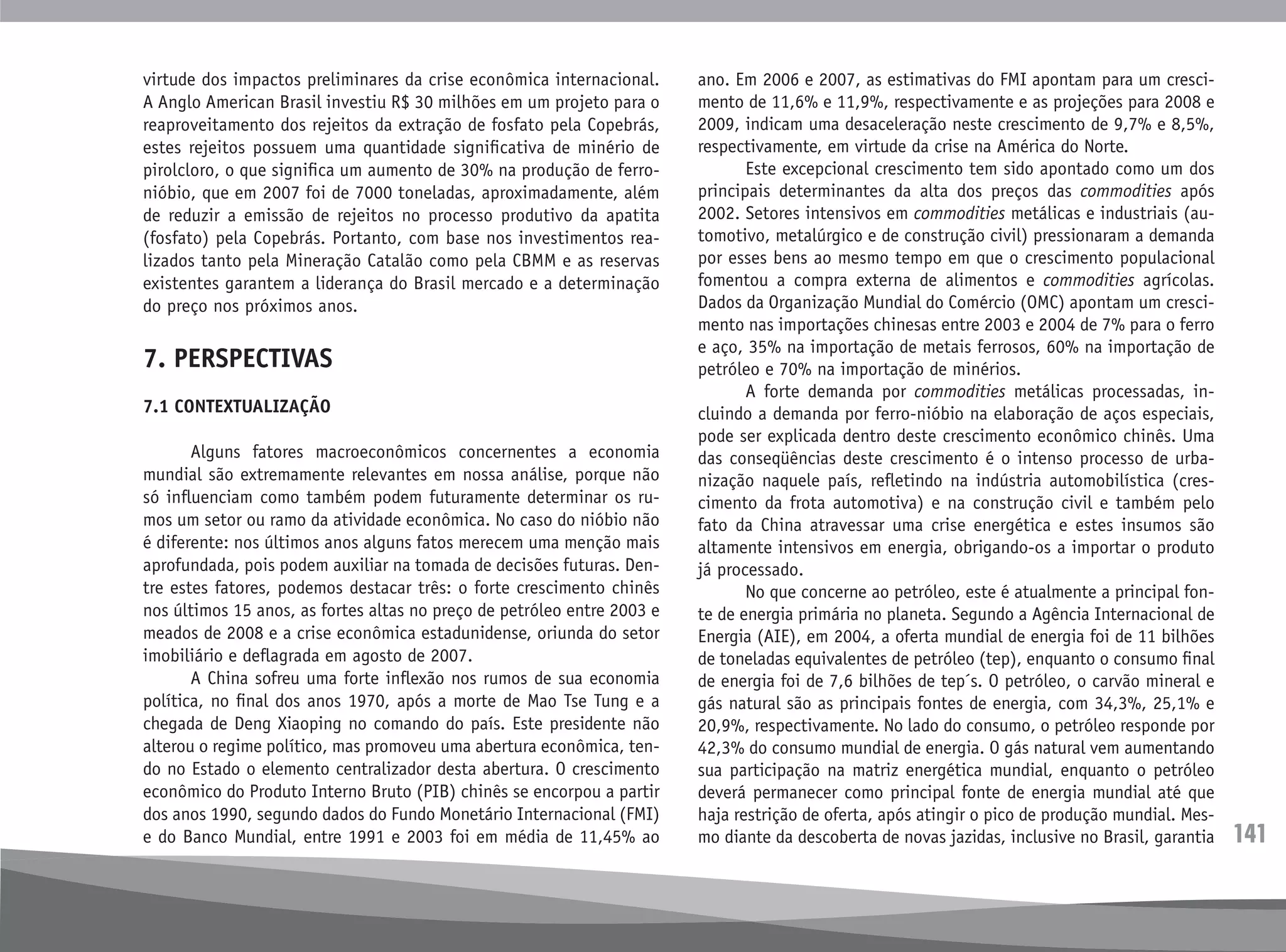 141
virtude dos impactos preliminares da crise econômica internacional.
A Anglo American Brasil investiu R$ 30 milhões em um projeto para o
reaproveitamento dos rejeitos da extração de fosfato pela Copebrás,
estes rejeitos possuem uma quantidade significativa de minério de
pirolcloro, o que significa um aumento de 30% na produção de ferro-
nióbio, que em 2007 foi de 7000 toneladas, aproximadamente, além
de reduzir a emissão de rejeitos no processo produtivo da apatita
(fosfato) pela Copebrás. Portanto, com base nos investimentos rea-
lizados tanto pela Mineração Catalão como pela CBMM e as reservas
existentes garantem a liderança do Brasil mercado e a determinação
do preço nos próximos anos.
7. PERSPECTIVAS
7.1 CONTEXTUALIZAÇÃO
	 Alguns fatores macroeconômicos concernentes a economia
mundial são extremamente relevantes em nossa análise, porque não
só influenciam como também podem futuramente determinar os ru-
mos um setor ou ramo da atividade econômica. No caso do nióbio não
é diferente: nos últimos anos alguns fatos merecem uma menção mais
aprofundada, pois podem auxiliar na tomada de decisões futuras. Den-
tre estes fatores, podemos destacar três: o forte crescimento chinês
nos últimos 15 anos, as fortes altas no preço de petróleo entre 2003 e
meados de 2008 e a crise econômica estadunidense, oriunda do setor
imobiliário e deflagrada em agosto de 2007.
	 A China sofreu uma forte inflexão nos rumos de sua economia
política, no final dos anos 1970, após a morte de Mao Tse Tung e a
chegada de Deng Xiaoping no comando do país. Este presidente não
alterou o regime político, mas promoveu uma abertura econômica, ten-
do no Estado o elemento centralizador desta abertura. O crescimento
econômico do Produto Interno Bruto (PIB) chinês se encorpou a partir
dos anos 1990, segundo dados do Fundo Monetário Internacional (FMI)
e do Banco Mundial, entre 1991 e 2003 foi em média de 11,45% ao
ano. Em 2006 e 2007, as estimativas do FMI apontam para um cresci-
mento de 11,6% e 11,9%, respectivamente e as projeções para 2008 e
2009, indicam uma desaceleração neste crescimento de 9,7% e 8,5%,
respectivamente, em virtude da crise na América do Norte.
	 Este excepcional crescimento tem sido apontado como um dos
principais determinantes da alta dos preços das commodities após
2002. Setores intensivos em commodities metálicas e industriais (au-
tomotivo, metalúrgico e de construção civil) pressionaram a demanda
por esses bens ao mesmo tempo em que o crescimento populacional
fomentou a compra externa de alimentos e commodities agrícolas.
Dados da Organização Mundial do Comércio (OMC) apontam um cresci-
mento nas importações chinesas entre 2003 e 2004 de 7% para o ferro
e aço, 35% na importação de metais ferrosos, 60% na importação de
petróleo e 70% na importação de minérios.
	 A forte demanda por commodities metálicas processadas, in-
cluindo a demanda por ferro-nióbio na elaboração de aços especiais,
pode ser explicada dentro deste crescimento econômico chinês. Uma
das conseqüências deste crescimento é o intenso processo de urba-
nização naquele país, refletindo na indústria automobilística (cres-
cimento da frota automotiva) e na construção civil e também pelo
fato da China atravessar uma crise energética e estes insumos são
altamente intensivos em energia, obrigando-os a importar o produto
já processado.
	 No que concerne ao petróleo, este é atualmente a principal fon-
te de energia primária no planeta. Segundo a Agência Internacional de
Energia (AIE), em 2004, a oferta mundial de energia foi de 11 bilhões
de toneladas equivalentes de petróleo (tep), enquanto o consumo final
de energia foi de 7,6 bilhões de tep´s. O petróleo, o carvão mineral e
gás natural são as principais fontes de energia, com 34,3%, 25,1% e
20,9%, respectivamente. No lado do consumo, o petróleo responde por
42,3% do consumo mundial de energia. O gás natural vem aumentando
sua participação na matriz energética mundial, enquanto o petróleo
deverá permanecer como principal fonte de energia mundial até que
haja restrição de oferta, após atingir o pico de produção mundial. Mes-
mo diante da descoberta de novas jazidas, inclusive no Brasil, garantia
 