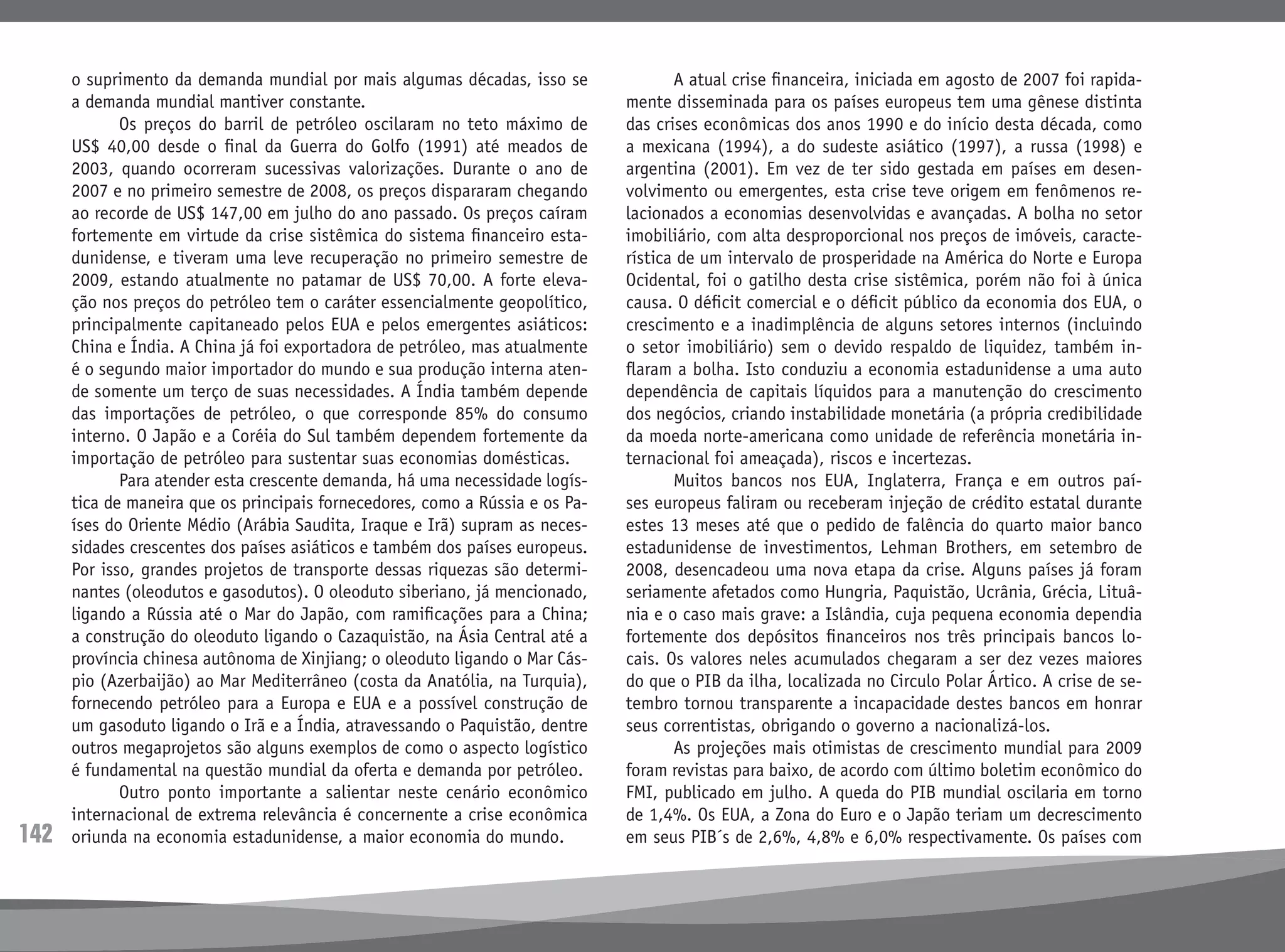 142
o suprimento da demanda mundial por mais algumas décadas, isso se
a demanda mundial mantiver constante.
	 Os preços do barril de petróleo oscilaram no teto máximo de
US$ 40,00 desde o final da Guerra do Golfo (1991) até meados de
2003, quando ocorreram sucessivas valorizações. Durante o ano de
2007 e no primeiro semestre de 2008, os preços dispararam chegando
ao recorde de US$ 147,00 em julho do ano passado. Os preços caíram
fortemente em virtude da crise sistêmica do sistema financeiro esta-
dunidense, e tiveram uma leve recuperação no primeiro semestre de
2009, estando atualmente no patamar de US$ 70,00. A forte eleva-
ção nos preços do petróleo tem o caráter essencialmente geopolítico,
principalmente capitaneado pelos EUA e pelos emergentes asiáticos:
China e Índia. A China já foi exportadora de petróleo, mas atualmente
é o segundo maior importador do mundo e sua produção interna aten-
de somente um terço de suas necessidades. A Índia também depende
das importações de petróleo, o que corresponde 85% do consumo
interno. O Japão e a Coréia do Sul também dependem fortemente da
importação de petróleo para sustentar suas economias domésticas.
	 Para atender esta crescente demanda, há uma necessidade logís-
tica de maneira que os principais fornecedores, como a Rússia e os Pa-
íses do Oriente Médio (Arábia Saudita, Iraque e Irã) supram as neces-
sidades crescentes dos países asiáticos e também dos países europeus.
Por isso, grandes projetos de transporte dessas riquezas são determi-
nantes (oleodutos e gasodutos). O oleoduto siberiano, já mencionado,
ligando a Rússia até o Mar do Japão, com ramificações para a China;
a construção do oleoduto ligando o Cazaquistão, na Ásia Central até a
província chinesa autônoma de Xinjiang; o oleoduto ligando o Mar Cás-
pio (Azerbaijão) ao Mar Mediterrâneo (costa da Anatólia, na Turquia),
fornecendo petróleo para a Europa e EUA e a possível construção de
um gasoduto ligando o Irã e a Índia, atravessando o Paquistão, dentre
outros megaprojetos são alguns exemplos de como o aspecto logístico
é fundamental na questão mundial da oferta e demanda por petróleo.
	 Outro ponto importante a salientar neste cenário econômico
internacional de extrema relevância é concernente a crise econômica
oriunda na economia estadunidense, a maior economia do mundo.
	 A atual crise financeira, iniciada em agosto de 2007 foi rapida-
mente disseminada para os países europeus tem uma gênese distinta
das crises econômicas dos anos 1990 e do início desta década, como
a mexicana (1994), a do sudeste asiático (1997), a russa (1998) e
argentina (2001). Em vez de ter sido gestada em países em desen-
volvimento ou emergentes, esta crise teve origem em fenômenos re-
lacionados a economias desenvolvidas e avançadas. A bolha no setor
imobiliário, com alta desproporcional nos preços de imóveis, caracte-
rística de um intervalo de prosperidade na América do Norte e Europa
Ocidental, foi o gatilho desta crise sistêmica, porém não foi à única
causa. O déficit comercial e o déficit público da economia dos EUA, o
crescimento e a inadimplência de alguns setores internos (incluindo
o setor imobiliário) sem o devido respaldo de liquidez, também in-
flaram a bolha. Isto conduziu a economia estadunidense a uma auto
dependência de capitais líquidos para a manutenção do crescimento
dos negócios, criando instabilidade monetária (a própria credibilidade
da moeda norte-americana como unidade de referência monetária in-
ternacional foi ameaçada), riscos e incertezas.
	 Muitos bancos nos EUA, Inglaterra, França e em outros paí-
ses europeus faliram ou receberam injeção de crédito estatal durante
estes 13 meses até que o pedido de falência do quarto maior banco
estadunidense de investimentos, Lehman Brothers, em setembro de
2008, desencadeou uma nova etapa da crise. Alguns países já foram
seriamente afetados como Hungria, Paquistão, Ucrânia, Grécia, Lituâ-
nia e o caso mais grave: a Islândia, cuja pequena economia dependia
fortemente dos depósitos financeiros nos três principais bancos lo-
cais. Os valores neles acumulados chegaram a ser dez vezes maiores
do que o PIB da ilha, localizada no Circulo Polar Ártico. A crise de se-
tembro tornou transparente a incapacidade destes bancos em honrar
seus correntistas, obrigando o governo a nacionalizá-los.
	 As projeções mais otimistas de crescimento mundial para 2009
foram revistas para baixo, de acordo com último boletim econômico do
FMI, publicado em julho. A queda do PIB mundial oscilaria em torno
de 1,4%. Os EUA, a Zona do Euro e o Japão teriam um decrescimento
em seus PIB´s de 2,6%, 4,8% e 6,0% respectivamente. Os países com
 