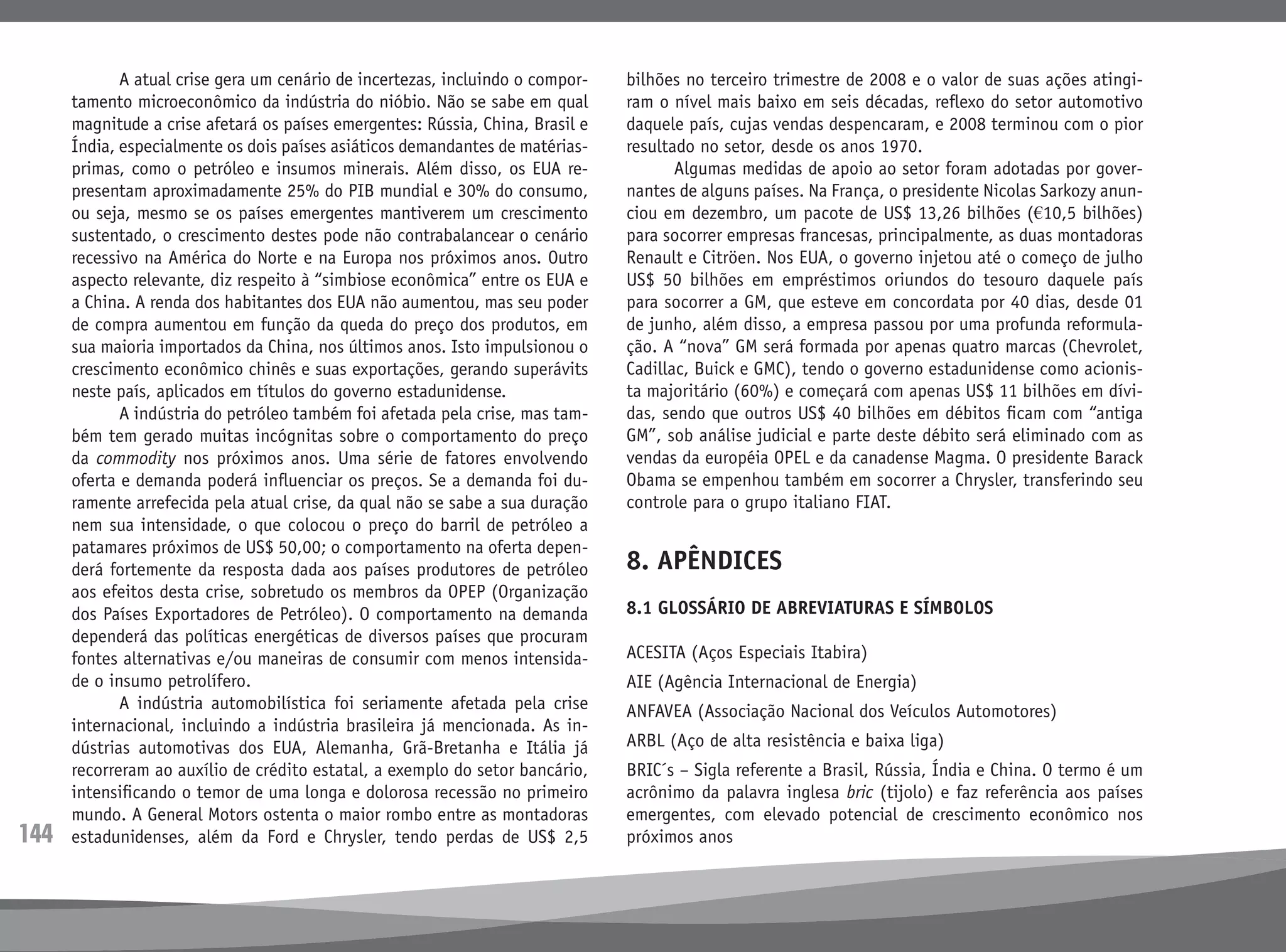 144
	 A atual crise gera um cenário de incertezas, incluindo o compor-
tamento microeconômico da indústria do nióbio. Não se sabe em qual
magnitude a crise afetará os países emergentes: Rússia, China, Brasil e
Índia, especialmente os dois países asiáticos demandantes de matérias-
primas, como o petróleo e insumos minerais. Além disso, os EUA re-
presentam aproximadamente 25% do PIB mundial e 30% do consumo,
ou seja, mesmo se os países emergentes mantiverem um crescimento
sustentado, o crescimento destes pode não contrabalancear o cenário
recessivo na América do Norte e na Europa nos próximos anos. Outro
aspecto relevante, diz respeito à “simbiose econômica” entre os EUA e
a China. A renda dos habitantes dos EUA não aumentou, mas seu poder
de compra aumentou em função da queda do preço dos produtos, em
sua maioria importados da China, nos últimos anos. Isto impulsionou o
crescimento econômico chinês e suas exportações, gerando superávits
neste país, aplicados em títulos do governo estadunidense.
	 A indústria do petróleo também foi afetada pela crise, mas tam-
bém tem gerado muitas incógnitas sobre o comportamento do preço
da commodity nos próximos anos. Uma série de fatores envolvendo
oferta e demanda poderá influenciar os preços. Se a demanda foi du-
ramente arrefecida pela atual crise, da qual não se sabe a sua duração
nem sua intensidade, o que colocou o preço do barril de petróleo a
patamares próximos de US$ 50,00; o comportamento na oferta depen-
derá fortemente da resposta dada aos países produtores de petróleo
aos efeitos desta crise, sobretudo os membros da OPEP (Organização
dos Países Exportadores de Petróleo). O comportamento na demanda
dependerá das políticas energéticas de diversos países que procuram
fontes alternativas e/ou maneiras de consumir com menos intensida-
de o insumo petrolífero.
	 A indústria automobilística foi seriamente afetada pela crise
internacional, incluindo a indústria brasileira já mencionada. As in-
dústrias automotivas dos EUA, Alemanha, Grã-Bretanha e Itália já
recorreram ao auxílio de crédito estatal, a exemplo do setor bancário,
intensificando o temor de uma longa e dolorosa recessão no primeiro
mundo. A General Motors ostenta o maior rombo entre as montadoras
estadunidenses, além da Ford e Chrysler, tendo perdas de US$ 2,5
bilhões no terceiro trimestre de 2008 e o valor de suas ações atingi-
ram o nível mais baixo em seis décadas, reflexo do setor automotivo
daquele país, cujas vendas despencaram, e 2008 terminou com o pior
resultado no setor, desde os anos 1970.
	 Algumas medidas de apoio ao setor foram adotadas por gover-
nantes de alguns países. Na França, o presidente Nicolas Sarkozy anun-
ciou em dezembro, um pacote de US$ 13,26 bilhões (€10,5 bilhões)
para socorrer empresas francesas, principalmente, as duas montadoras
Renault e Citröen. Nos EUA, o governo injetou até o começo de julho
US$ 50 bilhões em empréstimos oriundos do tesouro daquele país
para socorrer a GM, que esteve em concordata por 40 dias, desde 01
de junho, além disso, a empresa passou por uma profunda reformula-
ção. A “nova” GM será formada por apenas quatro marcas (Chevrolet,
Cadillac, Buick e GMC), tendo o governo estadunidense como acionis-
ta majoritário (60%) e começará com apenas US$ 11 bilhões em dívi-
das, sendo que outros US$ 40 bilhões em débitos ficam com “antiga
GM”, sob análise judicial e parte deste débito será eliminado com as
vendas da européia OPEL e da canadense Magma. O presidente Barack
Obama se empenhou também em socorrer a Chrysler, transferindo seu
controle para o grupo italiano FIAT.
8. APÊNDICES
8.1 GLOSSÁRIO DE ABREVIATURAS E SÍMBOLOS
ACESITA (Aços Especiais Itabira)
AIE (Agência Internacional de Energia)
ANFAVEA (Associação Nacional dos Veículos Automotores)
ARBL (Aço de alta resistência e baixa liga)
BRIC´s – Sigla referente a Brasil, Rússia, Índia e China. O termo é um
acrônimo da palavra inglesa bric (tijolo) e faz referência aos países
emergentes, com elevado potencial de crescimento econômico nos
próximos anos
 