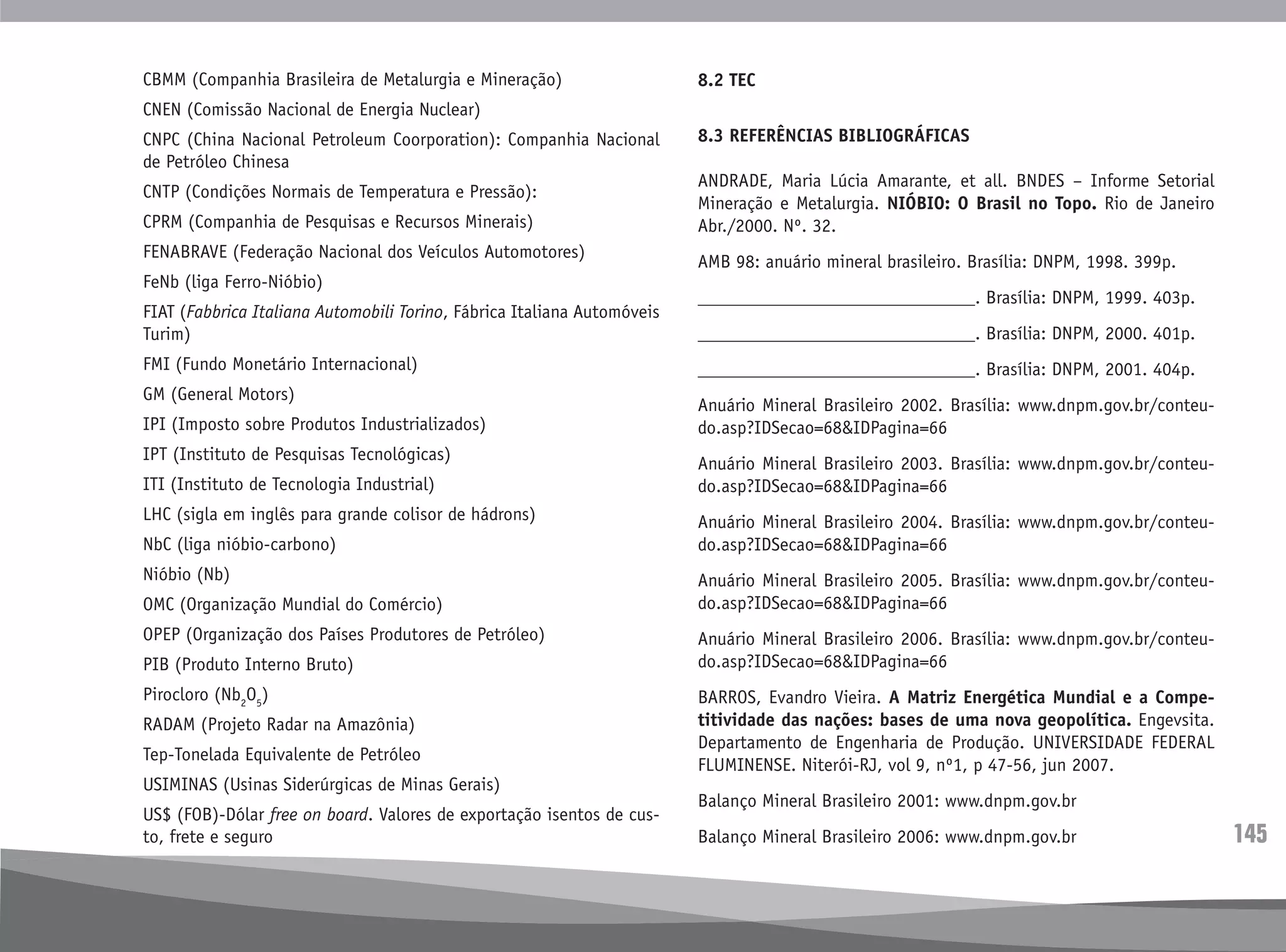 145
CBMM (Companhia Brasileira de Metalurgia e Mineração)
CNEN (Comissão Nacional de Energia Nuclear)
CNPC (China Nacional Petroleum Coorporation): Companhia Nacional
de Petróleo Chinesa
CNTP (Condições Normais de Temperatura e Pressão):
CPRM (Companhia de Pesquisas e Recursos Minerais)
FENABRAVE (Federação Nacional dos Veículos Automotores)
FeNb (liga Ferro-Nióbio)
FIAT (Fabbrica Italiana Automobili Torino, Fábrica Italiana Automóveis
Turim)
FMI (Fundo Monetário Internacional)
GM (General Motors)
IPI (Imposto sobre Produtos Industrializados)
IPT (Instituto de Pesquisas Tecnológicas)
ITI (Instituto de Tecnologia Industrial)
LHC (sigla em inglês para grande colisor de hádrons)
NbC (liga nióbio-carbono)
Nióbio (Nb)
OMC (Organização Mundial do Comércio)
OPEP (Organização dos Países Produtores de Petróleo)
PIB (Produto Interno Bruto)
Pirocloro (Nb2
O5
)
RADAM (Projeto Radar na Amazônia)
Tep-Tonelada Equivalente de Petróleo
USIMINAS (Usinas Siderúrgicas de Minas Gerais)
US$ (FOB)-Dólar free on board. Valores de exportação isentos de cus-
to, frete e seguro
8.2 TEC
8.3 REFERÊNCIAS BIBLIOGRÁFICAS
ANDRADE, Maria Lúcia Amarante, et all. BNDES – Informe Setorial
Mineração e Metalurgia. NIÓBIO: O Brasil no Topo. Rio de Janeiro
Abr./2000. Nº. 32.
AMB 98: anuário mineral brasileiro. Brasília: DNPM, 1998. 399p.
______________________________. Brasília: DNPM, 1999. 403p.
______________________________. Brasília: DNPM, 2000. 401p.
______________________________. Brasília: DNPM, 2001. 404p.
Anuário Mineral Brasileiro 2002. Brasília: www.dnpm.gov.br/conteu-
do.asp?IDSecao=68&IDPagina=66
Anuário Mineral Brasileiro 2003. Brasília: www.dnpm.gov.br/conteu-
do.asp?IDSecao=68&IDPagina=66
Anuário Mineral Brasileiro 2004. Brasília: www.dnpm.gov.br/conteu-
do.asp?IDSecao=68&IDPagina=66
Anuário Mineral Brasileiro 2005. Brasília: www.dnpm.gov.br/conteu-
do.asp?IDSecao=68&IDPagina=66
Anuário Mineral Brasileiro 2006. Brasília: www.dnpm.gov.br/conteu-
do.asp?IDSecao=68&IDPagina=66
BARROS, Evandro Vieira. A Matriz Energética Mundial e a Compe-
titividade das nações: bases de uma nova geopolítica. Engevsita.
Departamento de Engenharia de Produção. UNIVERSIDADE FEDERAL
FLUMINENSE. Niterói-RJ, vol 9, nº1, p 47-56, jun 2007.
Balanço Mineral Brasileiro 2001: www.dnpm.gov.br
Balanço Mineral Brasileiro 2006: www.dnpm.gov.br
 