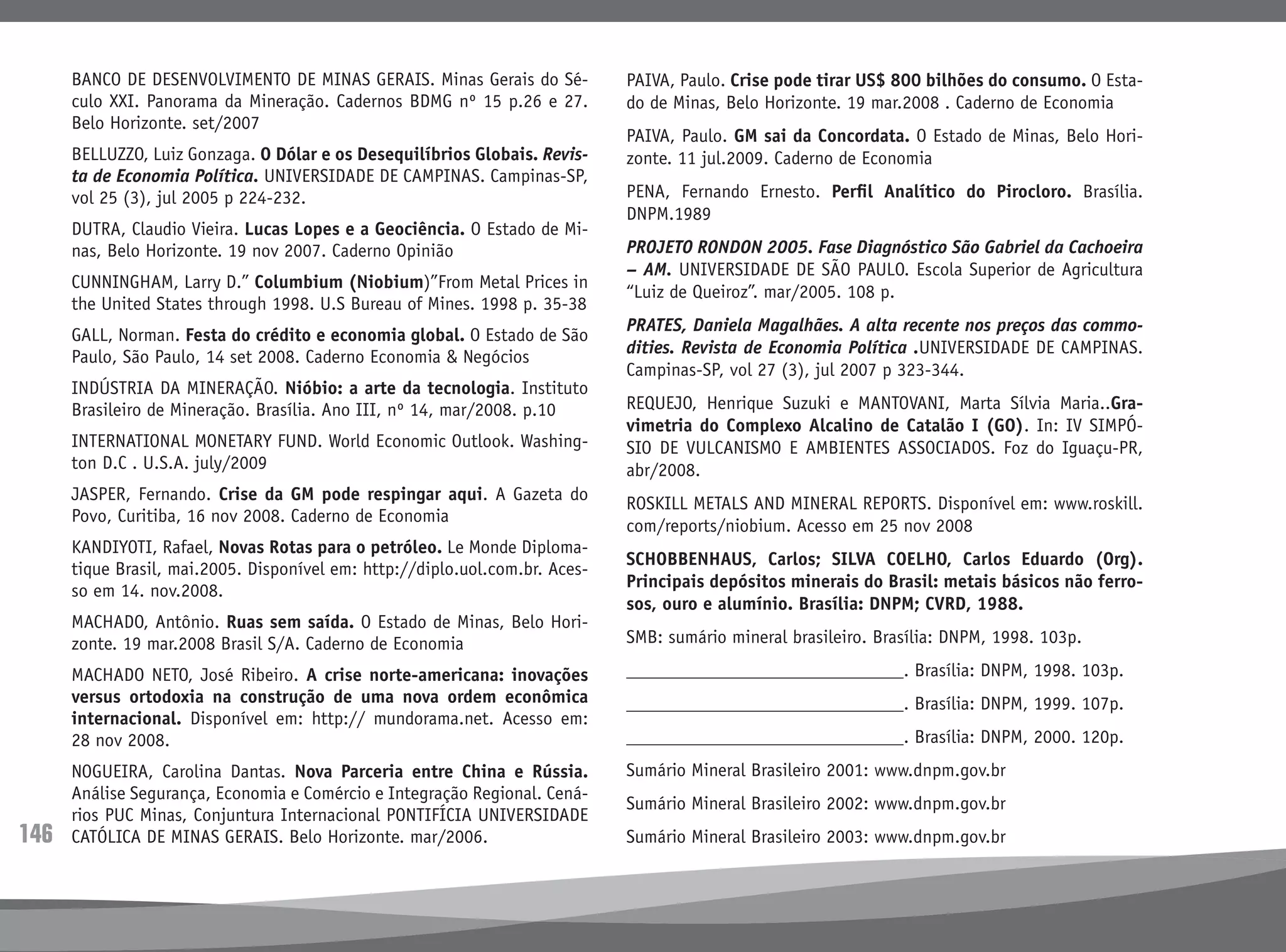 146
BANCO DE DESENVOLVIMENTO DE MINAS GERAIS. Minas Gerais do Sé-
culo XXI. Panorama da Mineração. Cadernos BDMG nº 15 p.26 e 27.
Belo Horizonte. set/2007
BELLUZZO, Luiz Gonzaga. O Dólar e os Desequilíbrios Globais. Revis-
ta de Economia Política. UNIVERSIDADE DE CAMPINAS. Campinas-SP,
vol 25 (3), jul 2005 p 224-232.
DUTRA, Claudio Vieira. Lucas Lopes e a Geociência. O Estado de Mi-
nas, Belo Horizonte. 19 nov 2007. Caderno Opinião
CUNNINGHAM, Larry D.” Columbium (Niobium)”From Metal Prices in
the United States through 1998. U.S Bureau of Mines. 1998 p. 35-38
GALL, Norman. Festa do crédito e economia global. O Estado de São
Paulo, São Paulo, 14 set 2008. Caderno Economia & Negócios
INDÚSTRIA DA MINERAÇÃO. Nióbio: a arte da tecnologia. Instituto
Brasileiro de Mineração. Brasília. Ano III, nº 14, mar/2008. p.10
INTERNATIONAL MONETARY FUND. World Economic Outlook. Washing-
ton D.C . U.S.A. july/2009
JASPER, Fernando. Crise da GM pode respingar aqui. A Gazeta do
Povo, Curitiba, 16 nov 2008. Caderno de Economia
KANDIYOTI, Rafael, Novas Rotas para o petróleo. Le Monde Diploma-
tique Brasil, mai.2005. Disponível em: http://diplo.uol.com.br. Aces-
so em 14. nov.2008.
MACHADO, Antônio. Ruas sem saída. O Estado de Minas, Belo Hori-
zonte. 19 mar.2008 Brasil S/A. Caderno de Economia
MACHADO NETO, José Ribeiro. A crise norte-americana: inovações
versus ortodoxia na construção de uma nova ordem econômica
internacional. Disponível em: http:// mundorama.net. Acesso em:
28 nov 2008.
NOGUEIRA, Carolina Dantas. Nova Parceria entre China e Rússia.
Análise Segurança, Economia e Comércio e Integração Regional. Cená-
rios PUC Minas, Conjuntura Internacional PONTIFÍCIA UNIVERSIDADE
CATÓLICA DE MINAS GERAIS. Belo Horizonte. mar/2006.
PAIVA, Paulo. Crise pode tirar US$ 800 bilhões do consumo. O Esta-
do de Minas, Belo Horizonte. 19 mar.2008 . Caderno de Economia
PAIVA, Paulo. GM sai da Concordata. O Estado de Minas, Belo Hori-
zonte. 11 jul.2009. Caderno de Economia
PENA, Fernando Ernesto. Perfil Analítico do Pirocloro. Brasília.
DNPM.1989
PROJETO RONDON 2005. Fase Diagnóstico São Gabriel da Cachoeira
– AM. UNIVERSIDADE DE SÃO PAULO. Escola Superior de Agricultura
“Luiz de Queiroz”. mar/2005. 108 p.
PRATES, Daniela Magalhães. A alta recente nos preços das commo-
dities. Revista de Economia Política .UNIVERSIDADE DE CAMPINAS.
Campinas-SP, vol 27 (3), jul 2007 p 323-344.
REQUEJO, Henrique Suzuki e MANTOVANI, Marta Sílvia Maria..Gra-
vimetria do Complexo Alcalino de Catalão I (GO). In: IV SIMPÓ-
SIO DE VULCANISMO E AMBIENTES ASSOCIADOS. Foz do Iguaçu-PR,
abr/2008.
ROSKILL METALS AND MINERAL REPORTS. Disponível em: www.roskill.
com/reports/niobium. Acesso em 25 nov 2008
SCHOBBENHAUS, Carlos; SILVA COELHO, Carlos Eduardo (Org).
Principais depósitos minerais do Brasil: metais básicos não ferro-
sos, ouro e alumínio. Brasília: DNPM; CVRD, 1988.
SMB: sumário mineral brasileiro. Brasília: DNPM, 1998. 103p.
______________________________. Brasília: DNPM, 1998. 103p.
______________________________. Brasília: DNPM, 1999. 107p.
______________________________. Brasília: DNPM, 2000. 120p.
Sumário Mineral Brasileiro 2001: www.dnpm.gov.br
Sumário Mineral Brasileiro 2002: www.dnpm.gov.br
Sumário Mineral Brasileiro 2003: www.dnpm.gov.br
 