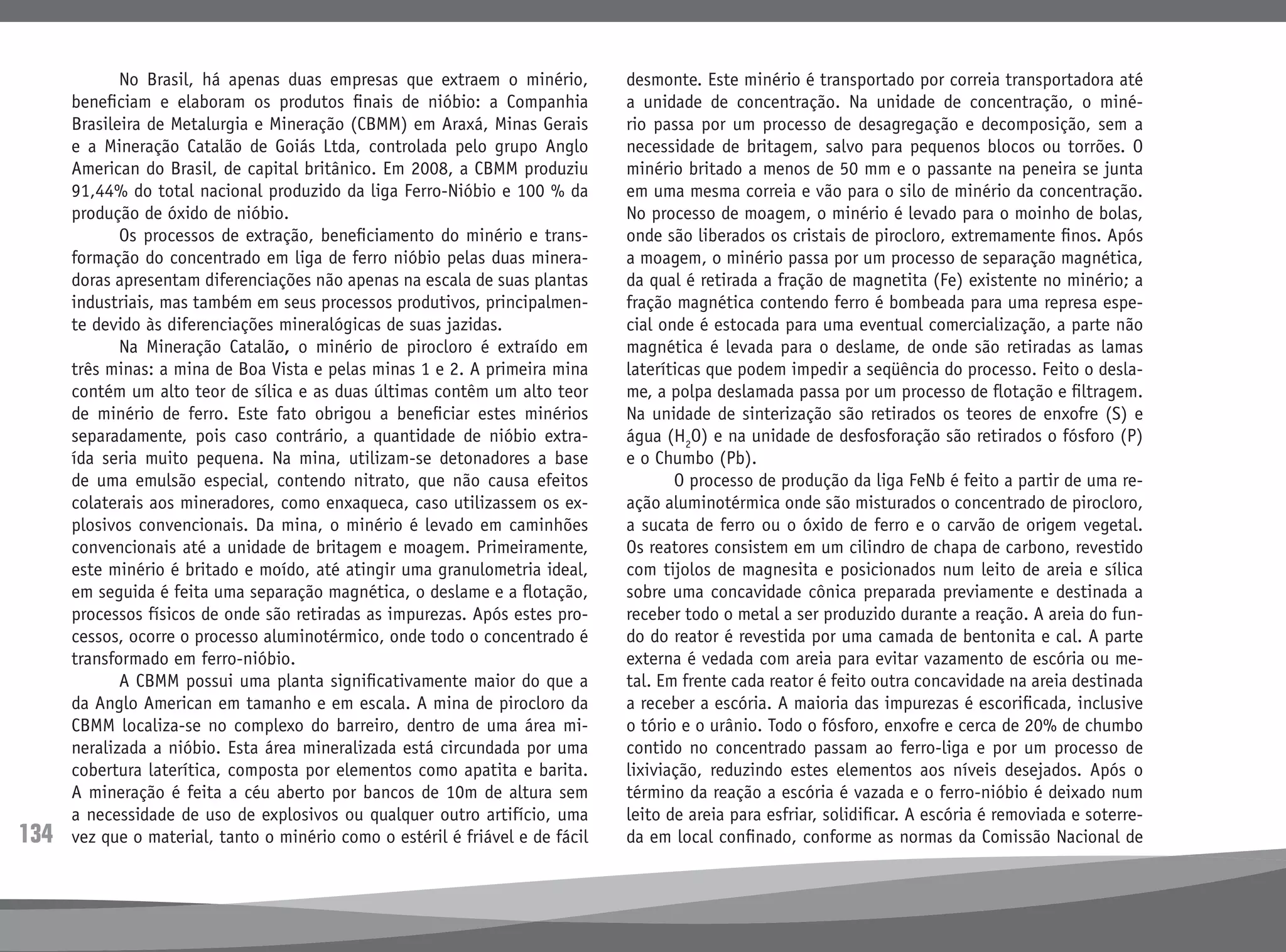 134
	 No Brasil, há apenas duas empresas que extraem o minério,
beneficiam e elaboram os produtos finais de nióbio: a Companhia
Brasileira de Metalurgia e Mineração (CBMM) em Araxá, Minas Gerais
e a Mineração Catalão de Goiás Ltda, controlada pelo grupo Anglo
American do Brasil, de capital britânico. Em 2008, a CBMM produziu
91,44% do total nacional produzido da liga Ferro-Nióbio e 100 % da
produção de óxido de nióbio.
	 Os processos de extração, beneficiamento do minério e trans-
formação do concentrado em liga de ferro nióbio pelas duas minera-
doras apresentam diferenciações não apenas na escala de suas plantas
industriais, mas também em seus processos produtivos, principalmen-
te devido às diferenciações mineralógicas de suas jazidas.
	 Na Mineração Catalão, o minério de pirocloro é extraído em
três minas: a mina de Boa Vista e pelas minas 1 e 2. A primeira mina
contém um alto teor de sílica e as duas últimas contêm um alto teor
de minério de ferro. Este fato obrigou a beneficiar estes minérios
separadamente, pois caso contrário, a quantidade de nióbio extra-
ída seria muito pequena. Na mina, utilizam-se detonadores a base
de uma emulsão especial, contendo nitrato, que não causa efeitos
colaterais aos mineradores, como enxaqueca, caso utilizassem os ex-
plosivos convencionais. Da mina, o minério é levado em caminhões
convencionais até a unidade de britagem e moagem. Primeiramente,
este minério é britado e moído, até atingir uma granulometria ideal,
em seguida é feita uma separação magnética, o deslame e a flotação,
processos físicos de onde são retiradas as impurezas. Após estes pro-
cessos, ocorre o processo aluminotérmico, onde todo o concentrado é
transformado em ferro-nióbio.
	 A CBMM possui uma planta significativamente maior do que a
da Anglo American em tamanho e em escala. A mina de pirocloro da
CBMM localiza-se no complexo do barreiro, dentro de uma área mi-
neralizada a nióbio. Esta área mineralizada está circundada por uma
cobertura laterítica, composta por elementos como apatita e barita.
A mineração é feita a céu aberto por bancos de 10m de altura sem
a necessidade de uso de explosivos ou qualquer outro artifício, uma
vez que o material, tanto o minério como o estéril é friável e de fácil
desmonte. Este minério é transportado por correia transportadora até
a unidade de concentração. Na unidade de concentração, o miné-
rio passa por um processo de desagregação e decomposição, sem a
necessidade de britagem, salvo para pequenos blocos ou torrões. O
minério britado a menos de 50 mm e o passante na peneira se junta
em uma mesma correia e vão para o silo de minério da concentração.
No processo de moagem, o minério é levado para o moinho de bolas,
onde são liberados os cristais de pirocloro, extremamente finos. Após
a moagem, o minério passa por um processo de separação magnética,
da qual é retirada a fração de magnetita (Fe) existente no minério; a
fração magnética contendo ferro é bombeada para uma represa espe-
cial onde é estocada para uma eventual comercialização, a parte não
magnética é levada para o deslame, de onde são retiradas as lamas
lateríticas que podem impedir a seqüência do processo. Feito o desla-
me, a polpa deslamada passa por um processo de flotação e filtragem.
Na unidade de sinterização são retirados os teores de enxofre (S) e
água (H2
O) e na unidade de desfosforação são retirados o fósforo (P)
e o Chumbo (Pb).
	 O processo de produção da liga FeNb é feito a partir de uma re-
ação aluminotérmica onde são misturados o concentrado de pirocloro,
a sucata de ferro ou o óxido de ferro e o carvão de origem vegetal.
Os reatores consistem em um cilindro de chapa de carbono, revestido
com tijolos de magnesita e posicionados num leito de areia e sílica
sobre uma concavidade cônica preparada previamente e destinada a
receber todo o metal a ser produzido durante a reação. A areia do fun-
do do reator é revestida por uma camada de bentonita e cal. A parte
externa é vedada com areia para evitar vazamento de escória ou me-
tal. Em frente cada reator é feito outra concavidade na areia destinada
a receber a escória. A maioria das impurezas é escorificada, inclusive
o tório e o urânio. Todo o fósforo, enxofre e cerca de 20% de chumbo
contido no concentrado passam ao ferro-liga e por um processo de
lixiviação, reduzindo estes elementos aos níveis desejados. Após o
término da reação a escória é vazada e o ferro-nióbio é deixado num
leito de areia para esfriar, solidificar. A escória é removiada e soterre-
da em local confinado, conforme as normas da Comissão Nacional de
 
