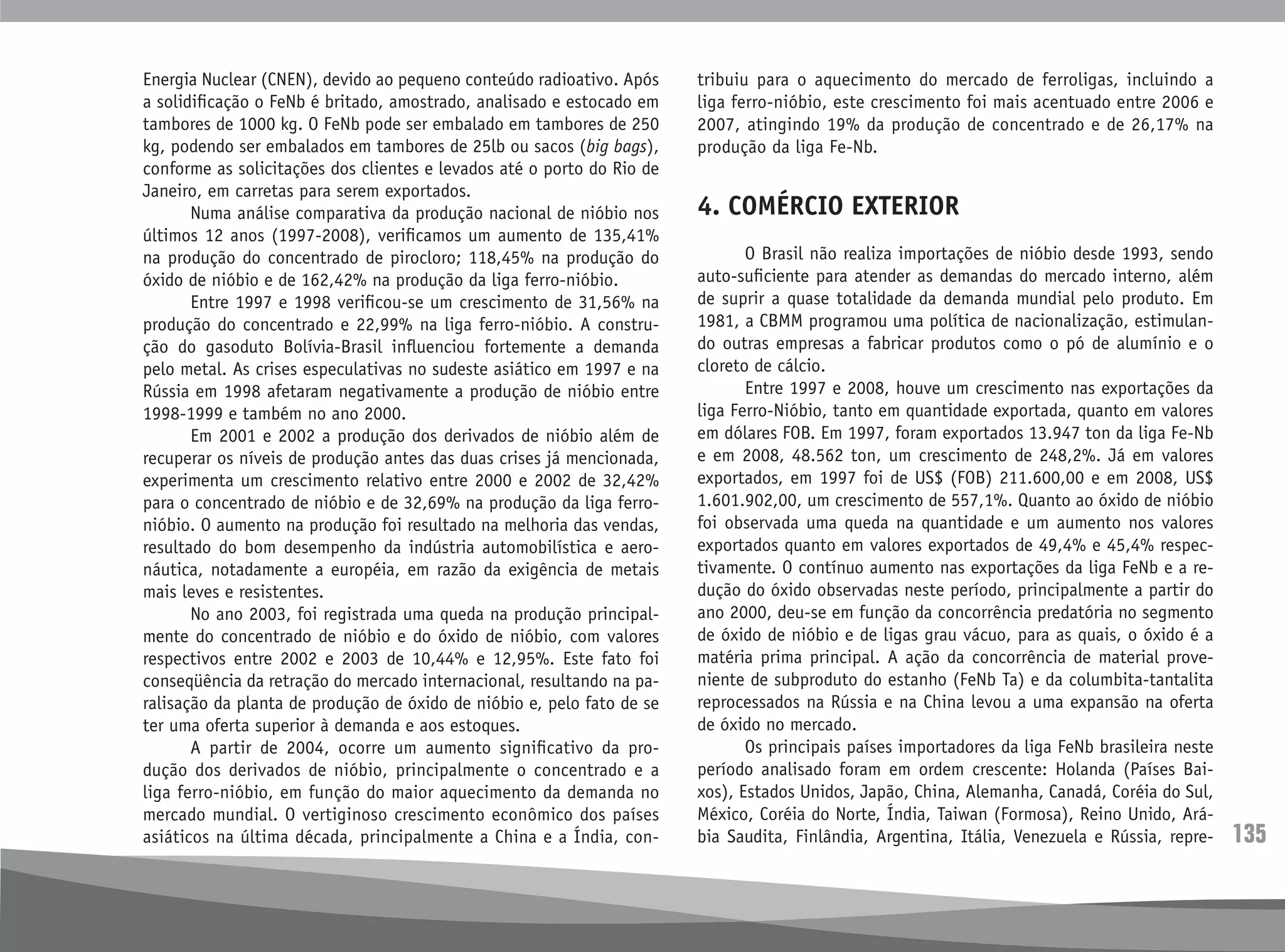135
Energia Nuclear (CNEN), devido ao pequeno conteúdo radioativo. Após
a solidificação o FeNb é britado, amostrado, analisado e estocado em
tambores de 1000 kg. O FeNb pode ser embalado em tambores de 250
kg, podendo ser embalados em tambores de 25lb ou sacos (big bags),
conforme as solicitações dos clientes e levados até o porto do Rio de
Janeiro, em carretas para serem exportados.
	 Numa análise comparativa da produção nacional de nióbio nos
últimos 12 anos (1997-2008), verificamos um aumento de 135,41%
na produção do concentrado de pirocloro; 118,45% na produção do
óxido de nióbio e de 162,42% na produção da liga ferro-nióbio.
	 Entre 1997 e 1998 verificou-se um crescimento de 31,56% na
produção do concentrado e 22,99% na liga ferro-nióbio. A constru-
ção do gasoduto Bolívia-Brasil influenciou fortemente a demanda
pelo metal. As crises especulativas no sudeste asiático em 1997 e na
Rússia em 1998 afetaram negativamente a produção de nióbio entre
1998-1999 e também no ano 2000.
	 Em 2001 e 2002 a produção dos derivados de nióbio além de
recuperar os níveis de produção antes das duas crises já mencionada,
experimenta um crescimento relativo entre 2000 e 2002 de 32,42%
para o concentrado de nióbio e de 32,69% na produção da liga ferro-
nióbio. O aumento na produção foi resultado na melhoria das vendas,
resultado do bom desempenho da indústria automobilística e aero-
náutica, notadamente a européia, em razão da exigência de metais
mais leves e resistentes.
	 No ano 2003, foi registrada uma queda na produção principal-
mente do concentrado de nióbio e do óxido de nióbio, com valores
respectivos entre 2002 e 2003 de 10,44% e 12,95%. Este fato foi
conseqüência da retração do mercado internacional, resultando na pa-
ralisação da planta de produção de óxido de nióbio e, pelo fato de se
ter uma oferta superior à demanda e aos estoques.
	 A partir de 2004, ocorre um aumento significativo da pro-
dução dos derivados de nióbio, principalmente o concentrado e a
liga ferro-nióbio, em função do maior aquecimento da demanda no
mercado mundial. O vertiginoso crescimento econômico dos países
asiáticos na última década, principalmente a China e a Índia, con-
tribuiu para o aquecimento do mercado de ferroligas, incluindo a
liga ferro-nióbio, este crescimento foi mais acentuado entre 2006 e
2007, atingindo 19% da produção de concentrado e de 26,17% na
produção da liga Fe-Nb.
4. COMÉRCIO EXTERIOR
	 O Brasil não realiza importações de nióbio desde 1993, sendo
auto-suficiente para atender as demandas do mercado interno, além
de suprir a quase totalidade da demanda mundial pelo produto. Em
1981, a CBMM programou uma política de nacionalização, estimulan-
do outras empresas a fabricar produtos como o pó de alumínio e o
cloreto de cálcio.
	 Entre 1997 e 2008, houve um crescimento nas exportações da
liga Ferro-Nióbio, tanto em quantidade exportada, quanto em valores
em dólares FOB. Em 1997, foram exportados 13.947 ton da liga Fe-Nb
e em 2008, 48.562 ton, um crescimento de 248,2%. Já em valores
exportados, em 1997 foi de US$ (FOB) 211.600,00 e em 2008, US$
1.601.902,00, um crescimento de 557,1%. Quanto ao óxido de nióbio
foi observada uma queda na quantidade e um aumento nos valores
exportados quanto em valores exportados de 49,4% e 45,4% respec-
tivamente. O contínuo aumento nas exportações da liga FeNb e a re-
dução do óxido observadas neste período, principalmente a partir do
ano 2000, deu-se em função da concorrência predatória no segmento
de óxido de nióbio e de ligas grau vácuo, para as quais, o óxido é a
matéria prima principal. A ação da concorrência de material prove-
niente de subproduto do estanho (FeNb Ta) e da columbita-tantalita
reprocessados na Rússia e na China levou a uma expansão na oferta
de óxido no mercado.
	 Os principais países importadores da liga FeNb brasileira neste
período analisado foram em ordem crescente: Holanda (Países Bai-
xos), Estados Unidos, Japão, China, Alemanha, Canadá, Coréia do Sul,
México, Coréia do Norte, Índia, Taiwan (Formosa), Reino Unido, Ará-
bia Saudita, Finlândia, Argentina, Itália, Venezuela e Rússia, repre-
 