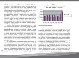 140
33%. O segundo choque petrolífero ocorreu entre 1978 e 1980, como
conseqüência da Revolução Islâmica Xiita no Irã e a deflagração do
conflito Irã e Iraque (1980-1988). Os dois países eram e figuram ainda
hoje como um dos maiores produtores de petróleo do mundo. Neste
período, o preço médio do kilograma de nióbio saltou de US$ 11,29 em
1978 para US$ 13,87, um aumento aproximado de 23%.
	 Entre 2006 e 2008, observa-se um forte aumento nos preços
dos insumos a base de nióbio. O aumento foi de 144,13% para a liga
Ferro Nióbio e 159,49% para o óxido de nióbio. O forte aumento
foi reflexo, principalmente, devido à elevada demanda da indústria
siderúrgica chinesa, por aços de qualidade superior; além disso, os
repasses na defasagem cambial (o real se valorizou frente ao dólar
entre outubro de 2002 e agosto de 2008), realização de novos in-
vestimentos, além da renovação dos contratos, contribuíram para a
elevação dos preços do metal.
	 O nióbio possui sucedâneos. Na siderurgia, o titânio e o vaná-
dio são elementos microligantes. O tântalo pode ser aplicado também
em superligas na indústria aeronáutica para fabricação de turbinas
especiais, produtos laminados e fios resistentes à corrosão e às altas
temperaturas, além da fabricação de carbetos para as ferramentas
de alto corte, contudo este metal possui preços mais elevados, além
de elevada densidade. No caso dos aços microligados, foram feitos
testes com nióbio, tântalo e vanádio para a viabilidade deste na
indústria de autopeças e de vagões ferroviários. O nióbio apresenta
melhor vantagem em relação aos outros dois elementos, não apenas
em suas propriedades físico-químicas, mas também por ser um metal
abundante no país.
	 O reconhecimento da vantagem competitiva do nióbio em
relação aos metais concorrentes fez com que o consumo médio de
ferro-nióbio aumentasse em média 19% ao ano, entre 2002 e 2007,
enquanto o crescimento da produção de aço foi de 7% ao ano no
mesmo período. Mesmo considerando os mercados onde a tecnologia
siderúrgica já está avançada, a taxa média de crescimento do consu-
mo de ferro-nióbio, no mesmo período foi de 15% ao ano, ao passo
que o crescimento médio da indústria siderúrgica foi de 2% ao ano.
	 A CBMM e a Anglo American antevendo os possíveis aumentos
na demanda, tem realizado projetos de expansões de suas capaci-
dades produtivas, garantindo a oferta e evitando maiores oscilações
nos preços nos próximos anos. Além disso, reforçam a posição dessas
empresas como líderes da indústria mundial de nióbio, tendo em vista
as vantagens competitivas delas com o alto teor do minério de Araxá,
rede própria de distribuição e a atuação em vários segmentos de pro-
dutos do nióbio e a Mineração Catalão por representar uma alternativa
de fornecimento desse material associada a uma tradicional empresa
de mineração e, também, uma rede própria de distribuição.
	 A produção anual da CBMM projetada para o ferro-nióbio até
2011 foi de 120 mil toneladas, da liga ferro-nióbio, com investi-
mentos previstos de R$ 250 milhões. Em 2008, a capacidade insta-
lada era 90 mil toneladas por ano. Esta mesma empresa iniciou os
projetos de expansão para produzir 150 mil toneladas a partir de
2014, principalmente na expansão das plantas de concentração e
metalurgia. Vale observar que estas projeções já foram revistas, em
Gráfico 3
evolução dos preços da liga ferro-nióbio
e do óxido de nióbio – 1997-2008
Fonte: Sumário Mineral DNPM/MME
 