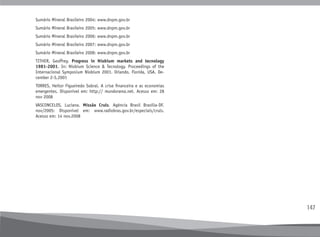 147
Sumário Mineral Brasileiro 2004: www.dnpm.gov.br
Sumário Mineral Brasileiro 2005: www.dnpm.gov.br
Sumário Mineral Brasileiro 2006: www.dnpm.gov.br
Sumário Mineral Brasileiro 2007: www.dnpm.gov.br
Sumário Mineral Brasileiro 2008: www.dnpm.gov.br
TITHER, Geoffrey. Progress in Niobium markets and tecnology
1981-2001. In: Niobium Science & Tecnology. Proceedings of the
Internacional Symposium Niobium 2001. Orlando, Florida, USA. De-
cember 2-5,2001
TORRES, Heitor Figueiredo Sobral. A crise financeira e as economias
emergentes. Disponível em: http:// mundorama.net. Acesso em: 28
nov 2008
VASCONCELOS, Luciana. Missão Cruls. Agência Brasil Brasília-DF.
nov/2005: Disponível em: www.radiobras.gov.br/especiais/cruls.
Acesso em: 14 nov.2008
 
