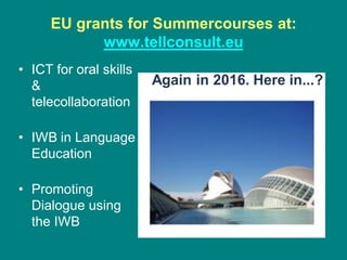 EU grants for Summercourses at:
www.tellconsult.eu
• ICT for oral skills
&
telecollaboration
• IWB in Language
Education
• Promoting
Dialogue using
the IWB
Again in 2016. Here in...?
 