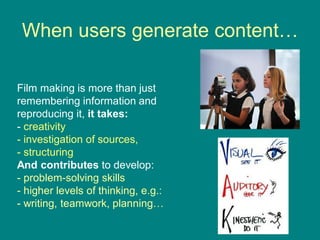 When users generate content…
Film making is more than just
remembering information and
reproducing it, it takes:
- creativity
- investigation of sources,
- structuring
And contributes to develop:
- problem-solving skills
- higher levels of thinking, e.g.:
- writing, teamwork, planning…
 