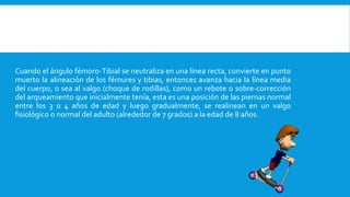 Cuando el ángulo fémoro-Tibial se neutraliza en una línea recta, convierte en punto
muerto la alineación de los fémures y tibias, entonces avanza hacia la línea media
del cuerpo, o sea al valgo (choque de rodillas), como un rebote o sobre-corrección
del arqueamiento que inicialmente tenía, esta es una posición de las piernas normal
entre los 3 o 4 años de edad y luego gradualmente, se realinean en un valgo
fisiológico o normal del adulto (alrededor de 7 grados) a la edad de 8 años.
 