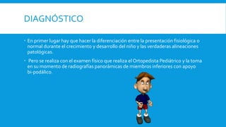 DIAGNÓSTICO
 En primer lugar hay que hacer la diferenciación entre la presentación fisiológica o
normal durante el crecimiento y desarrollo del niño y las verdaderas alineaciones
patológicas.
 Pero se realiza con el examen físico que realiza el Ortopedista Pediátrico y la toma
en su momento de radiografías panorámicas de miembros inferiores con apoyo
bi-podálico.
 