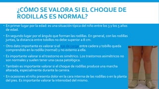 ¿CÓMO SEVALORA SI EL CHOQUE DE
RODILLAS ES NORMAL?
 En primer lugar por la edad: es una situación típica del niño entre los 3 y los 5 años
de edad.
 En segundo lugar por el ángulo que forman las rodillas. En general, con las rodillas
juntas, la distancia entre tobillos no debe superior a 8 cm.
 Otro dato importante es valorar si el eje de carga entre cadera y tobillo queda
comprendido en la rodilla (normal) y no externo a ella.
 Es importante valorar si el trastorno es simétrico. Los trastornos asimétricos no
son normales y suelen tener una causa patológica.
 También es importante valorar si el choque de rodillas produce una marcha
alterada, especialmente durante la carrera.
 En ocasiones el niño presenta dolor en la cara interna de las rodillas o en la planta
del pies. Es importante valorar la intensidad del mismo.
 