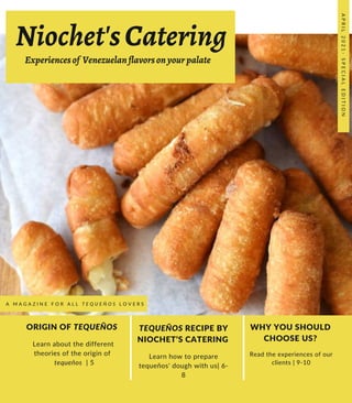 Niochet'sCatering
ORIGIN OF TEQUEÑOS
Learn about the different
theories of the origin of
tequeños | 5
TEQUEÑOS RECIPE BY
NIOCHET’S CATERING
Learn how to prepare
tequeños' dough with us| 6-
8
WHY YOU SHOULD
CHOOSE US?
Read the experiences of our
clients | 9-10
A
P
R
I
L
2
0
2
1
-
S
P
E
C
I
A
L
E
D
I
T
I
O
N
A M A G A Z I N E F O R A L L T E Q U E Ñ O S L O V E R S
Experiencesof Venezuelanflavorsonyourpalate
 