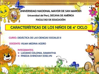 UNIVERSIDAD NACIONAL MAYOR DE SAN MARCOS
Universidad del Perú, DECANA DE AMÉRICA
FACULTAD DE EDUCACIÓN
CARACTERÍSTICAS DE LOS NIÑOS DE 4° CICLO
CURSO: DIDÁCTICA DE LAS CIENCIAS SOCIALES II
DOCENTE: VILMA MEDINA ACERO
INTEGRANTES:
LUCIANO COLONIA, SAMANTHA
PINEDA CHINCHAY JOSELYN
 