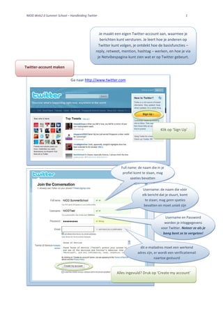 NIOD Web2.0 Summer School – Handleiding Twitter                                                        1




                                                Je maakt een eigen Twitter-account aan, waarmee je
                                                 berichten kunt versturen. Je leert hoe je anderen op
                                                Twitter kunt volgen, je ontdekt hoe de basisfuncties –
                                              reply, retweet, mention, hashtag – werken, en hoe je via
                                               je Netvibespagina kunt zien wat er op Twitter gebeurt.

Twitter-account maken


                             Ga naar http://www.twitter.com




                                                                                      Klik op ‘Sign Up’




                                                             Full name: de naam die in je
                                                              profiel komt te staan, mag
                                                                   spaties bevatten


                                                                          Username: de naam die vóór
                                                                          elk bericht dat je stuurt, komt
                                                                            te staan; mag geen spaties
                                                                           bevatten en moet uniek zijn


                                                                                         Username en Password
                                                                                         worden je inloggegevens
                                                                                       voor Twitter. Noteer ze als je
                                                                                        bang bent ze te vergeten!


                                                                         dit e-mailadres moet een werkend
                                                                       adres zijn, er wordt een verificatiemail
                                                                                   naartoe gestuurd



                                                          Alles ingevuld? Druk op ‘Create my account’
 