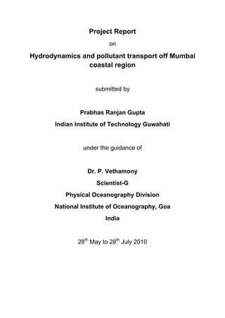 Project Report
on
Hydrodynamics and pollutant transport off Mumbai
coastal region
submitted by
Prabhas Ranjan Gupta
Indian Institute of Technology Guwahati
under the guidance of
Dr. P. Vethamony
Scientist-G
Physical Oceanography Division
National Institute of Oceanography, Goa
India
28th
May to 28th
July 2010
 