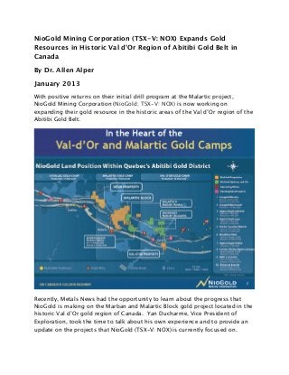 NioGold Mining Corporation (TSX-V: NOX) Expands Gold
Resources in Historic Val d’Or Region of Abitibi Gold Belt in
Canada

By Dr. Allen Alper

January 2013
With positive returns on their initial drill program at the Malartic project,
NioGold Mining Corporation (NioGold; TSX-V: NOX) is now working on
expanding their gold resource in the historic areas of the Val d’Or region of the
Abitibi Gold Belt.




Recently, Metals News had the opportunity to learn about the progress that
NioGold is making on the Marban and Malartic Block gold project located in the
historic Val d’Or gold region of Canada. Yan Ducharme, Vice President of
Exploration, took the time to talk about his own experience and to provide an
update on the projects that NioGold (TSX-V: NOX) is currently focused on.
 