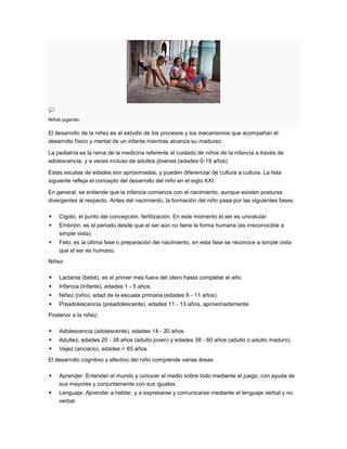 Niños jugando.

El desarrollo de la niñez es el estudio de los procesos y los mecanismos que acompañan el
desarrollo físico y mental de un infante mientras alcanza su madurez.

La pediatría es la rama de la medicina referente al cuidado de niños de la infancia a través de
adolescencia, y a veces incluso de adultos jóvenes (edades 0-19 años).

Estas escalas de edades son aproximadas, y pueden diferenciar de cultura a cultura. La lista
siguiente refleja el concepto del desarrollo del niño en el siglo XXI.

En general, se entiende que la infancia comienza con el nacimiento, aunque existen posturas
divergentes al respecto. Antes del nacimiento, la formación del niño pasa por las siguientes fases:

   Cigoto, el punto del concepción, fertilización. En este momento el ser es unicelular.
   Embrión; es el periodo desde que el ser aún no tiene la forma humana (es irreconocible a
    simple vista).
   Feto; es la última fase o preparación del nacimiento, en esta fase se reconoce a simple vista
    que el ser es humano.
Niñez:

   Lactante (bebé), es el primer mes fuera del útero hasta completar el año.
   Infancia (infante), edades 1 - 5 años.
   Niñez (niño), edad de la escuela primaria (edades 6 - 11 años).
   Preadolescencia (preadolescente), edades 11 - 13 años, aproximadamente.
Posterior a la niñez:

   Adolescencia (adolescente), edades 14 - 20 años.
   Adultez, edades 20 - 38 años (adulto joven) y edades 38 - 60 años (adulto o adulto maduro).
   Vejez (anciano), edades > 65 años
El desarrollo cognitivo y afectivo del niño comprende varias áreas:

   Aprender: Entender el mundo y conocer el medio sobre todo mediante el juego, con ayuda de
    sus mayores y conjuntamente con sus iguales.
   Lenguaje: Aprender a hablar, y a expresarse y comunicarse mediante el lenguaje verbal y no
    verbal.
 