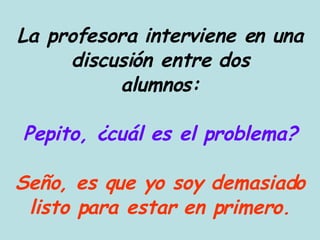 La profesora interviene en una discusión entre dos alumnos: Pepito, ¿cuál es el problema? Seño, es que yo soy demasiado listo para estar en primero. 