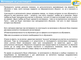 Мотивация на участниците

  Проведените групови дискусии показаха, че допълнителната квалификация под формата на
  обучения е тема, която вълнува лидерите на образователната общност, но не и всичките и
  членове.
  Участниците в регионалните срещи направиха извода, че според интереса си към обученията в
  общността има различни групи – сегменти, към които подходът трябва да е различен. Някои
  трябва да бъдат принудени да участват в обучения, тъй като те сами не осъзнават застоя, в който
  се намират. Други трябва да бъдат адекватно мотивирани - това са по-прагматично настроените.
  Трети - само да бъдат насочвани към най-адекватните обучения, тъй като те имат повишен
  интерес към обучения.


  Като най-важни фактори при мотивиране на участниците за включване в обучения бяха откроени
  два важни аспекта от вътрешната им мотивация:
  Темата/целенасочеността на обучението да е в сферата на интересите на обучаемите.
  Да има осъзнаване на ползата /необходимостта от обучението.

  Открои се факта, че не всички директори прилагат “външна” мотивация за участие на учителите в
  обучения. Това се потвърждава и от резултатите от последвалото количествено изследване:
  някои учители биват мотивирани само чрез осигуряването на заместник, други - чрез
  допълнително заплащане. Моралното поощрение чрез предоставяне на възможност на обучения
  учител да се изяви като сподели наученото и специалното внимание, което му оказва
  ръководството, е добър външен стимул, макар и не за всички учители.

  По време на дискусиите беше отбелязано, че включването в обучения и изобщо стремежът за
  придобиване на квалификации с цел увеличение на заплатата поражда нездравословно
  вътрешно съревнование в училищата.                                                  10
 