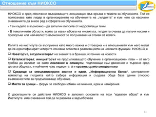 Отношение към НИОКСО

  НИОКСО е сред спонтанно възникващите асоцииации във връзка с темата за обученията. Той се
  припознава като лидер в организирането на обученията на „гилдията“ и към него са насочени
  очакванията да внесе ред в сферата на обученията.
  - Там където е възможно - да запълни липсите от недостигащи теми.
  - В тематичните области, които са извън обсега на института, гилдията очаква да получи насоки и
  препоръки или най-малкото възможност за получаване на отзиви от колеги.


  Ролята на института се възприема като много важна и отговорна и в отношението към него могат
  да се идентифицират четирите основни аспекта в реализацията на неговите функции. НИОКСО е
   Новаторът, актуализаторът на знанията в бранша, източник на новости
   Катализаторът, инициаторът на продължаващото обучение в организационен план – от него
  трябва да излизат не само послания и стимули, подтикващи към движение и търсене сред
  цялата общност, и най-вече чрез лидерите, а и организирани инициативи
   Средище за специализирани знания и идеи. „Информационна банка“, централният
  компютър на гилдията който събира информация и създава обща база данни относно
  възможностите за продължаващо обучение.
   Място за срещи – форум за свободен обмен на мнения, идеи и намерения.


  С досегашните си действия НИОКСО е заложил основите на този “идеален образ” и към
  Института има очаквания той да ги развива и задълбочава



                                                                                             11
 