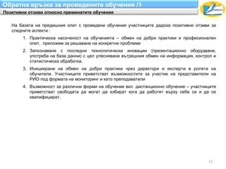 Обратна връзка за проведените обучения /1
Позитивни отзиви относно преминатите обучения

   На базата на предишния опит с проведени обучения участниците дадоха позитивни отзиви за
   следните аспекти :
        1. Практическа насоченост на обученията – обмен на добри практики и професионален
           опит, приложим за решаване на конкретни проблеми
        2. Запознаване с последни технологически иновации (презентационно оборудване,
           употреба на база данни) с цел улесняване вътрешния обмен на информация, контрол и
           статистическа обработка.
        3. Иницииране на обмен на добри практики чрез директори и експерти в ролята на
           обучители. Участниците приветстват възможностите за участие на представители на
           РИО под формата на мониторинг и като преподаватели
        4. Възможност за различни форми на обучение вкл. дистанционно обучение – участниците
           приветстват свободата да могат да избират кога да работят върху себе си и да се
           квалифицират.




                                                                                        12
 