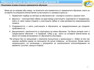 Обратна връзка за проведените обучения /2
Позитивни отзиви относно преминатите обучения

   Може да се направи общ извод, че аспектите или елементите от преминатите обучения, които са
   оставили по-специално впечатление в участниците от целевата група са :
        1. Правилният подбор на лектори за обученията им – експерти и колеги с признат опит.
        2. Диалогът – конструктивен обмен на идеи между участниците, подпомаган от модератора,
           който от своя страна споделя с участниците набор от нови релевантни комуникационни
           похвати.
        3. Откровеността, с която участниците в обученията са предразположени да споделят
           проблемите си.
        4. Дисциплината, наситеността и структурата на някои обучения. Тук беше цитиран опит с
           чуждестранни обучения – в Германия, САЩ и др., които са оставили впечатление за
           много по-голяма интензивност от обученията в България.
        “На втория ден се срещнахме с немската дисциплина и организация и добре че все пак
           имахме свободно време на летището да купим подаръци за близките. Бяхме заети
           непрекъснато…но останахме с усещането за изключително оползотворяване на
           времето“ (учител, среща в София)




                                                                                               13
 